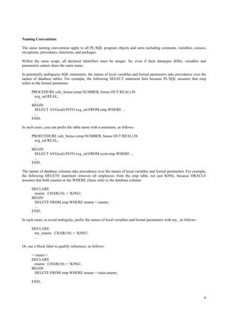 Naming Conventions

The same naming conventions apply to all PL/SQL program objects and units including constants, variables, cursors,
exceptions, procedures, functions, and packages.

Within the same scope, all declared identifiers must be unique. So, even if their datatypes differ, variables and
parameters cannot share the same name.

In potentially ambiguous SQL statements, the names of local variables and formal parameters take precedence over the
names of database tables. For example, the following SELECT statement fails because PL/SQL assumes that emp
refers to the formal parameter:

      PROCEDURE calc_bonus (emp NUMBER, bonus OUT REAL) IS
       avg_sal REAL;
       ...
      BEGIN
       SELECT AVG(sal) INTO avg_sal FROM emp WHERE ...
       ...
      END;

In such cases, you can prefix the table name with a username, as follows:

      PROECEDURE calc_bonus (emp NUMBER, bonus OUT REAL) IS
       avg_sal REAL;
       ...
      BEGIN
       SELECT AVG(sal) INTO avg_sal FROM scott.emp WHERE ...
       ...
      END;

The names of database columns take precedence over the names of local variables and formal parameters. For example,
the following DELETE statement removes all employees from the emp table, not just KING, because ORACLE
assumes that both enames in the WHERE clause refer to the database column:

      DECLARE
       ename CHAR(10) := 'KING';
      BEGIN
       DELETE FROM emp WHERE ename = ename;
       ...
      END;

In such cases, to avoid ambiguity, prefix the names of local variables and formal parameters with my_ as follows:

      DECLARE
       my_ename CHAR(10) := 'KING';
       ...

Or, use a block label to qualify references, as follows:

      <<main>>
      DECLARE
       ename CHAR(10) := 'KING';
      BEGIN
       DELETE FROM emp WHERE ename = main.ename;
       ...
      END;



                                                                                                                    6
 