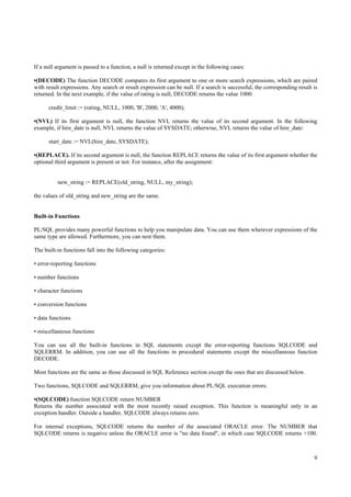 If a null argument is passed to a function, a null is returned except in the following cases:

•(DECODE) The function DECODE compares its first argument to one or more search expressions, which are paired
with result expressions. Any search or result expression can be null. If a search is successful, the corresponding result is
returned. In the next example, if the value of rating is null, DECODE returns the value 1000:

      credit_limit := (rating, NULL, 1000, 'B', 2000, 'A', 4000);

•(NVL) If its first argument is null, the function NVL returns the value of its second argument. In the following
example, if hire_date is null, NVL returns the value of SYSDATE; otherwise, NVL returns the value of hire_date:

      start_date := NVL(hire_date, SYSDATE);

•(REPLACE). If its second argument is null, the function REPLACE returns the value of its first argument whether the
optional third argument is present or not. For instance, after the assignment:


          new_string := REPLACE(old_string, NULL, my_string);

the values of old_string and new_string are the same.


Built-in Functions

PL/SQL provides many powerful functions to help you manipulate data. You can use them wherever expressions of the
same type are allowed. Furthermore, you can nest them.

The built-in functions fall into the following categories:

• error-reporting functions

• number functions

• character functions

• conversion functions

• data functions

• miscellaneous functions

You can use all the built-in functions in SQL statements except the error-reporting functions SQLCODE and
SQLERRM. In addition, you can use all the functions in procedural statements except the miscellaneous function
DECODE.

Most functions are the same as those discussed in SQL Reference section except the ones that are discussed below.

Two functions, SQLCODE and SQLERRM, give you information about PL/SQL execution errors.

•(SQLCODE) function SQLCODE return NUMBER
Returns the number associated with the most recently raised exception. This function is meaningful only in an
exception handler. Outside a handler, SQLCODE always returns zero.

For internal exceptions, SQLCODE returns the number of the associated ORACLE error. The NUMBER that
SQLCODE returns is negative unless the ORACLE error is "no data found", in which case SQLCODE returns +100.



                                                                                                                          9
 