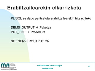 Erabiltzailearekin elkarrizketa

 PL/SQL ez dago pentsatuta erabiltzailearekin hitz egiteko

 DBMS_OUTPUT  Paketea
 PUT_LINE  Prozedura

 SET SERVEROUTPUT ON




                   Datubaseen laborategia              10
                       Informatika
 