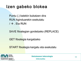 Izen gabeko blokea

 Puntu (.) batekin bukatzen dira
 RUN Aginduarekin exekutatu
 /  . Eta RUN

 SAVE fitxategian gordetzeko (REPLACE)

 GET fitxategia kargatzeko

 START fitxategia kargatu eta exekutatu


                   Datubaseen laborategia   11
                       Informatika
 