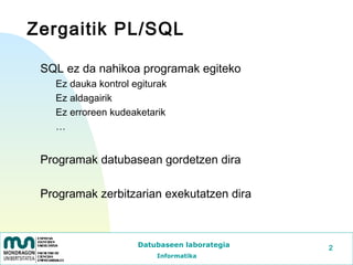 Zergaitik PL/SQL

 SQL ez da nahikoa programak egiteko
   Ez dauka kontrol egiturak
   Ez aldagairik
   Ez erroreen kudeaketarik
   …


 Programak datubasean gordetzen dira

 Programak zerbitzarian exekutatzen dira



                     Datubaseen laborategia   2
                         Informatika
 