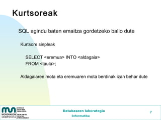 Kurtsoreak

 SQL agindu baten emaitza gordetzeko balio dute

 Kurtsore sinpleak

   SELECT <eremua> INTO <aldagaia>
   FROM <taula>;

 Aldagaiaren mota eta eremuaren mota berdinak izan behar dute




                     Datubaseen laborategia                     7
                         Informatika
 