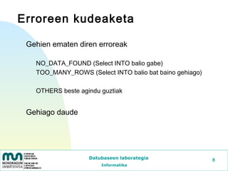 Erroreen kudeaketa

 Gehien ematen diren erroreak

   NO_DATA_FOUND (Select INTO balio gabe)
   TOO_MANY_ROWS (Select INTO balio bat baino gehiago)

   OTHERS beste agindu guztiak


 Gehiago daude




                   Datubaseen laborategia                8
                       Informatika
 