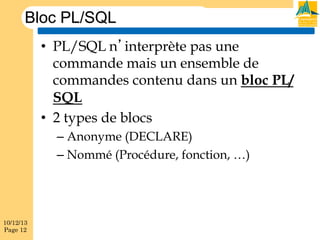 Bloc PL/SQL
•  PL/SQL n’interprète pas une
commande mais un ensemble de
commandes contenu dans un bloc PL/
SQL
•  2 types de blocs
–  Anonyme (DECLARE)
–  Nommé (Procédure, fonction, …)

10/12/13
Page 12

 