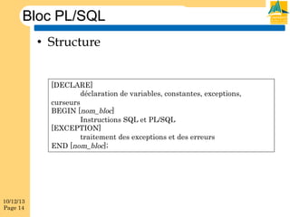 Bloc PL/SQL
•  Structure
[DECLARE]
déclaration de variables, constantes, exceptions,
curseurs
BEGIN [nom_bloc]
Instructions SQL et PL/SQL
[EXCEPTION]
traitement des exceptions et des erreurs
END [nom_bloc];

10/12/13
Page 14

 
