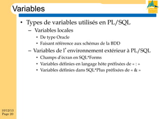 Variables
•  Types de variables utilisés en PL/SQL
–  Variables locales
•  De type Oracle
•  Faisant référence aux schémas de la BDD

–  Variables de l’environnement extérieur à PL/SQL
•  Champs d’écran en SQL*Forms
•  Variables définies en langage hôte préfixées de « : »
•  Variables définies dans SQL*Plus préfixées de « & »

10/12/13
Page 20

 