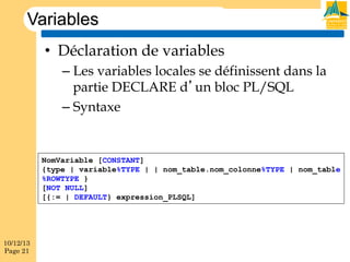 Variables
•  Déclaration de variables
–  Les variables locales se définissent dans la
partie DECLARE d’un bloc PL/SQL
–  Syntaxe

NomVariable [CONSTANT]
{type | variable%TYPE | | nom_table.nom_colonne%TYPE | nom_table
%ROWTYPE }
[NOT NULL]
[{:= | DEFAULT} expression_PLSQL]

10/12/13
Page 21

 