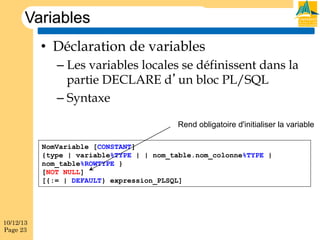 Variables
•  Déclaration de variables
–  Les variables locales se définissent dans la
partie DECLARE d’un bloc PL/SQL
–  Syntaxe
Rend obligatoire d'initialiser la variable
NomVariable [CONSTANT]
{type | variable%TYPE | | nom_table.nom_colonne%TYPE |
nom_table%ROWTYPE }
[NOT NULL]
[{:= | DEFAULT} expression_PLSQL]

10/12/13
Page 23

 
