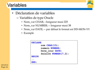 Variables
•  Déclaration de variables
–  Variables de type Oracle
• 
• 
• 
• 

Nom_var CHAR; --longueur maxi 225
Nom_var NUMBER; -- longueur maxi 38
Nom_var DATE; -- par défaut le format est DD-MON-YY
Exemple

DECLARE
nom CHAR(15);
numero NUMBER;
Date_jour DATE;
Salaire NUMBER(7,2);
BEGIN
….
END;
10/12/13
Page 24

 
