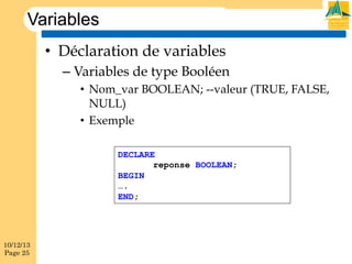 Variables
•  Déclaration de variables
–  Variables de type Booléen
•  Nom_var BOOLEAN; --valeur (TRUE, FALSE,
NULL)
•  Exemple
DECLARE
reponse BOOLEAN;
BEGIN
….
END;

10/12/13
Page 25

 