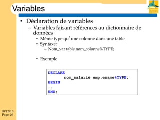 Variables
•  Déclaration de variables

–  Variables faisant références au dictionnaire de
données
•  Même type qu’une colonne dans une table
•  Syntaxe:
–  Nom_var table.nom_colonne%TYPE;

•  Exemple
DECLARE
nom_salarié emp.ename%TYPE;
BEGIN
….
END;

10/12/13
Page 26

 