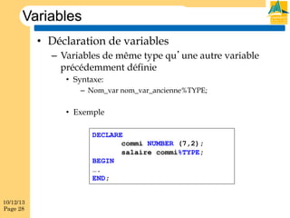 Variables
•  Déclaration de variables
–  Variables de même type qu’une autre variable
précédemment définie
•  Syntaxe:
–  Nom_var nom_var_ancienne%TYPE;

•  Exemple
DECLARE
commi NUMBER (7,2);
salaire commi%TYPE;
BEGIN
….
END;
10/12/13
Page 28

 