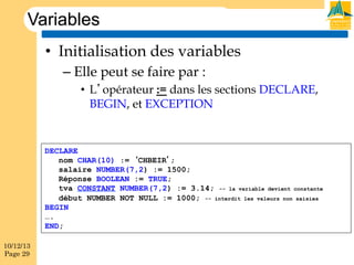 Variables
•  Initialisation des variables
–  Elle peut se faire par :
•  L’opérateur := dans les sections DECLARE,
BEGIN, et EXCEPTION

DECLARE
nom CHAR(10) := ‘CHBEIR’;
salaire NUMBER(7,2) := 1500;
Réponse BOOLEAN := TRUE;
tva CONSTANT NUMBER(7,2) := 3.14; -- la variable devient constante
début NUMBER NOT NULL := 1000; -- interdit les valeurs non saisies
BEGIN
….
END;
10/12/13
Page 29

 