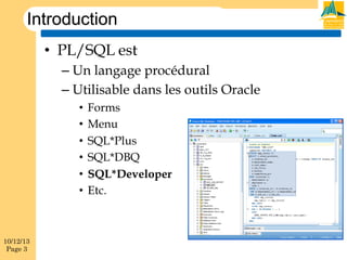 Introduction
•  PL/SQL est
–  Un langage procédural
–  Utilisable dans les outils Oracle
•  Forms
•  Menu
•  SQL*Plus
•  SQL*DBQ
•  SQL*Developer
•  Etc.

10/12/13
Page 3

 