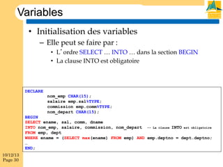 Variables
•  Initialisation des variables
–  Elle peut se faire par :
•  L’ordre SELECT … INTO … dans la section BEGIN
•  La clause INTO est obligatoire

DECLARE
nom_emp CHAR(15);
salaire emp.sal%TYPE;
commission emp.comm%TYPE;
nom_depart CHAR(15);
BEGIN
SELECT ename, sal, comm, dname
INTO nom_emp, salaire, commission, nom_depart -- La clause INTO est obligatoire
FROM emp, dept
WHERE ename = (SELECT max(ename) FROM emp) AND emp.deptno = dept.deptno;
…
END;
10/12/13
Page 30

 