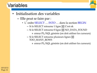 Variables
•  Initialisation des variables
–  Elle peut se faire par :
•  L’ordre SELECT … INTO … dans la section BEGIN
–  Si le SELECT retourne 1 ligne ! C'est ok
–  Si le SELECT retourne 0 ligne ! NO_DATA_FOUND
»  erreur PL/SQL générée (on doit utiliser les curseurs)
–  Si le SELECT retourne plusieurs lignes !
TOO_MANY_ROWS
»  erreur PL/SQL générée (on doit utiliser les curseurs)

10/12/13
Page 31

 