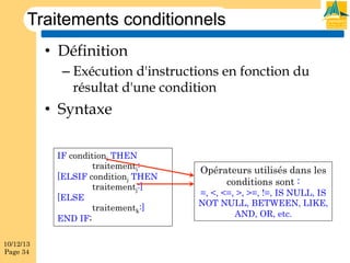 Traitements conditionnels
•  Définition
–  Exécution d'instructions en fonction du
résultat d'une condition

•  Syntaxe
IF conditioni THEN
traitementi:
[ELSIF conditionj THEN
traitementj:]
[ELSE
traitementk:]
END IF;
10/12/13
Page 34

Opérateurs utilisés dans les
conditions sont :

=, <, <=, >, >=, !=, IS NULL, IS
NOT NULL, BETWEEN, LIKE,
AND, OR, etc.

 