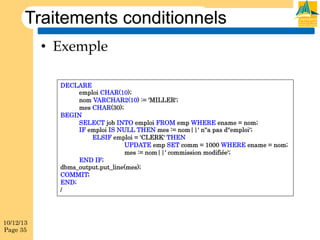 Traitements conditionnels
•  Exemple
DECLARE
emploi CHAR(10);
nom VARCHAR2(10) := 'MILLER';
mes CHAR(30);
BEGIN
SELECT job INTO emploi FROM emp WHERE ename = nom;
IF emploi IS NULL THEN mes := nom||' n''a pas d''emploi';
ELSIF emploi = 'CLERK' THEN
UPDATE emp SET comm = 1000 WHERE ename = nom;
mes := nom||' commission modifiée';
END IF;
dbms_output.put_line(mes);
COMMIT;
END;
/

10/12/13
Page 35

 