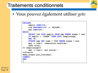 Traitements conditionnels
•  Vous pouvez également utiliser goto
DECLARE
emploi CHAR(10);
nom VARCHAR2(10) := 'MILLER';
mes CHAR(30);
BEGIN
SELECT job INTO emploi FROM emp WHERE ename = nom;
IF emploi = 'CLERK' THEN GOTO remplissage;
END IF;
UPDATE emp SET comm = 1000 WHERE ename = nom;
mes := nom||' commission modifiée';
GOTO final;
<< remplissage>>
mes := nom||' est avocat';
<<final>>
dbms_output.put_line(mes);
COMMIT;
END;
/
10/12/13
Page 36

 