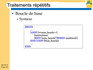 Traitements répétitifs
•  Boucle de base
–  Syntaxe
BEGIN
…
LOOP [<<nom_boucle>>]
Instructions;
[EXIT [nom_boucle] [WHEN condition];]
END LOOP [Nom_boucle];
…
END;

10/12/13
Page 38

 