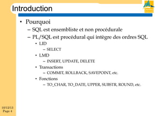 Introduction
•  Pourquoi
–  SQL est ensembliste et non procédurale
–  PL/SQL est procédural qui intègre des ordres SQL
•  LID
–  SELECT

•  LMD
–  INSERT, UPDATE, DELETE

•  Transactions
–  COMMIT, ROLLBACK, SAVEPOINT, etc.

•  Fonctions
–  TO_CHAR, TO_DATE, UPPER, SUBSTR, ROUND, etc.

10/12/13
Page 4

 