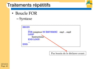Traitements répétitifs
•  Boucle FOR
–  Syntaxe
BEGIN
…
FOR compteur IN [REVERSE]
LOOP
Instructions;
END LOOP;
…
END;

exp1 .. exp2

Pas besoin de le déclarer avant

10/12/13
Page 40

 