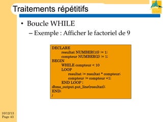 Traitements répétitifs
•  Boucle WHILE
–  Exemple : Afficher le factoriel de 9
DECLARE
resultat NUMBER(10) := 1;
compteur NUMBER(2) := 1;
BEGIN
WHILE compteur < 10
LOOP
resultat := resultat * compteur;
compteur := compteur +1;
END LOOP ;
dbms_output.put_line(resultat);
END;
/

10/12/13
Page 43

 