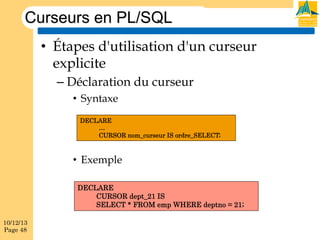 Curseurs en PL/SQL
•  Étapes d'utilisation d'un curseur
explicite
–  Déclaration du curseur
•  Syntaxe
DECLARE
…
CURSOR nom_curseur IS ordre_SELECT;

•  Exemple
DECLARE
CURSOR dept_21 IS
SELECT * FROM emp WHERE deptno = 21;
10/12/13
Page 48

 