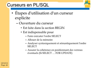 Curseurs en PL/SQL
•  Étapes d'utilisation d'un curseur
explicite
–  Ouverture du curseur
•  Est faite dans la section BEGIN
•  Est indispensable pour
–  Faire exécuter l'ordre SELECT
–  Allouer de la mémoire
–  Analyser syntaxiquement et sémantiquement l'ordre
SELECT
–  Assurer la cohérence en positionnant des verrous
éventuels (Si SELECT … FOR UPDATE)

10/12/13
Page 49

 