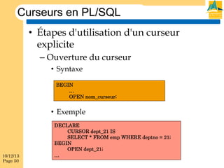 Curseurs en PL/SQL
•  Étapes d'utilisation d'un curseur
explicite
–  Ouverture du curseur
•  Syntaxe
BEGIN
…
OPEN nom_curseur;

•  Exemple

10/12/13
Page 50

DECLARE
CURSOR dept_21 IS
SELECT * FROM emp WHERE deptno = 21;
BEGIN
OPEN dept_21;
…

 