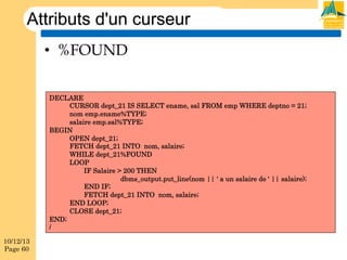 Attributs d'un curseur
•  %FOUND
DECLARE
CURSOR dept_21 IS SELECT ename, sal FROM emp WHERE deptno = 21;
nom emp.ename%TYPE;
salaire emp.sal%TYPE;
BEGIN
OPEN dept_21;
FETCH dept_21 INTO nom, salaire;
WHILE dept_21%FOUND
LOOP
IF Salaire > 200 THEN
dbms_output.put_line(nom || ' a un salaire de ' || salaire);
END IF;
FETCH dept_21 INTO nom, salaire;
END LOOP;
CLOSE dept_21;
END;
/
10/12/13
Page 60

 
