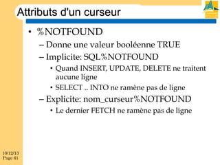 Attributs d'un curseur
•  %NOTFOUND
–  Donne une valeur booléenne TRUE
–  Implicite: SQL%NOTFOUND
•  Quand INSERT, UPDATE, DELETE ne traitent
aucune ligne
•  SELECT .. INTO ne ramène pas de ligne

–  Explicite: nom_curseur%NOTFOUND
•  Le dernier FETCH ne ramène pas de ligne

10/12/13
Page 61

 