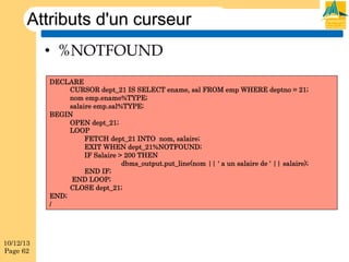 Attributs d'un curseur
•  %NOTFOUND
DECLARE
CURSOR dept_21 IS SELECT ename, sal FROM emp WHERE deptno = 21;
nom emp.ename%TYPE;
salaire emp.sal%TYPE;
BEGIN
OPEN dept_21;
LOOP
FETCH dept_21 INTO nom, salaire;
EXIT WHEN dept_21%NOTFOUND;
IF Salaire > 200 THEN
dbms_output.put_line(nom || ' a un salaire de ' || salaire);
END IF;
END LOOP;
CLOSE dept_21;
END;
/

10/12/13
Page 62

 