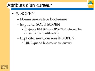 Attributs d'un curseur
•  %ISOPEN
–  Donne une valeur booléenne
–  Implicite: SQL%ISOPEN
•  Toujours FALSE car ORACLE referme les
curseurs après utilisation

–  Explicite: nom_curseur%ISOPEN
•  TRUE quand le curseur est ouvert

10/12/13
Page 63

 