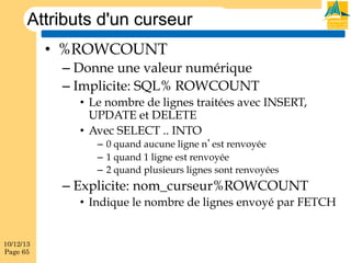 Attributs d'un curseur
•  %ROWCOUNT
–  Donne une valeur numérique
–  Implicite: SQL% ROWCOUNT
•  Le nombre de lignes traitées avec INSERT,
UPDATE et DELETE
•  Avec SELECT .. INTO
–  0 quand aucune ligne n’est renvoyée
–  1 quand 1 ligne est renvoyée
–  2 quand plusieurs lignes sont renvoyées

–  Explicite: nom_curseur%ROWCOUNT
•  Indique le nombre de lignes envoyé par FETCH

10/12/13
Page 65

 