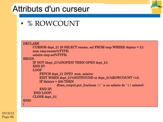 Attributs d'un curseur
•  % ROWCOUNT
DECLARE
CURSOR dept_21 IS SELECT ename, sal FROM emp WHERE deptno = 21;
nom emp.ename%TYPE;
salaire emp.sal%TYPE;
BEGIN
IF NOT (dept_21%ISOPEN) THEN OPEN dept_21;
END IF;
LOOP
FETCH dept_21 INTO nom, salaire;
EXIT WHEN dept_21%NOTFOUND or dept_21%ROWCOUNT >15;
IF Salaire > 200 THEN
dbms_output.put_line(nom || ' a un salaire de ' || salaire);
END IF;
END LOOP;
CLOSE dept_21;
END;
/
10/12/13
Page 66

 