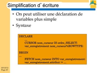 Simplification d’écriture
•  On peut utiliser une déclaration de
variables plus simple
•  Syntaxe
DECLARE
…
CURSOR nom_curseur IS ordre_SELECT;
var_enregistrement nom_curseur%ROWTYPE;
BEGIN
…
FETCH nom_curseur INTO var_enregistrement;
var_enregistrement.attribut := …
10/12/13
Page 67

 