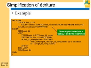 Simplification d’écriture
•  Exemple
DECLARE
CURSOR dept_21 IS
SELECT ename, sal+NVL(comm, 0) salaire FROM emp WHERE deptno=21;
dept_21_enreg dept_21%ROWTYPE;
BEGIN
OPEN dept_21;
Toute expression dans le
LOOP
SELECT doit être renommée
FETCH dept_21 INTO dept_21_enreg;
EXIT WHEN dept_21%NOTFOUND;
IF dept_21_enreg.salaire > 200 THEN
dbms_output.put_line(dept_21_enreg.ename || ' a un salaire
de ' || dept_21_enreg.salaire);
END IF;
END LOOP;
CLOSE dept_21;
END;
/

10/12/13
Page 68

 