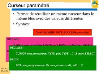 Curseur paramétré
•  Permet de réutiliser un même curseur dans le
même bloc avec des valeurs différentes
•  Syntaxe
CHAR, NUMBER, DATE, BOOLEAN (sans taille)
DECLARE
…
CURSOR nom_curseur(par1 TYPE, par2 TYPE, …) IS ordre_SELECT;
DECLARE
…
BEGIN …
CURSOR nom_curseur(par1 TYPE, par2 TYPE, …) IS ordre_SELECT;
…
…
OPEN nom_curseur (val1, val2, …);
BEGIN
…
…
FOR nom_enregistrement IN nom_curseur (val1, val2, …);
…
10/12/13
Page 71

 