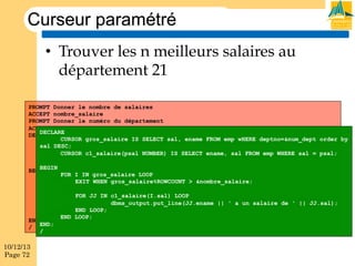 Curseur paramétré
•  Trouver les n meilleurs salaires au
département 21
PROMPT Donner le nombre de salaires
ACCEPT nombre_salaire
PROMPT Donner le numéro du département
ACCEPT num_dept
DECLARE
DECLARE
CURSOR gros_salaire IS SELECT sal, ename FROM emp wHERE deptno=&num_dept order by
CURSOR gros_salaire IS SELECT sal, ename FROM emp wHERE deptno=&num_dept order
sal DESC;
by sal DESC;
CURSOR c1_salaire(psal NUMBER) IS SELECT ename, FROM emp WHERE sal = = psal;
CURSOR c1_salaire(psal NUMBER) IS SELECT ename, sal sal FROM emp WHERE salpsal;
BEGIN
BEGIN
FOR I IN gros_salaire LOOP
FOR I IN gros_salaire LOOP
EXIT WHEN gros_salaire%ROWCOUNT > &nombre_salaire;
EXIT WHEN gros_salaire%ROWCOUNT > &nombre_salaire;
FOR JJ IN c1_salaire(I.sal) LOOP
FOR JJ IN c1_salaire(I.sal) LOOP
dbms_output.put_line(JJ.ename || ' a un salaire de ' || JJ.sal);
dbms_output.put_line(JJ.ename || ' a un salaire de ' || JJ.sal);
END LOOP;
END
END LOOP; LOOP;
END LOOP;
END;
END;
/
/

10/12/13
Page 72

 