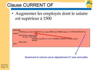 Clause CURRENT OF
•  Augmenter les employés dont le salaire
est supérieur à 1500
DECLARE
CURSOR gros_salaire IS SELECT sal, ename FROM emp WHERE deptno = 21 FOR UPDATE OF sal;
BEGIN
FOR I IN gros_salaire LOOP
IF I.sal > 1500 THEN
UPDATE emp SET sal = sal*1.3 WHERE CURRENT OF gros_salaire;
END IF;
END LOOP;
END;
/

Seulement la colonne sal du département 21 sera verrouillée
10/12/13
Page 73

 