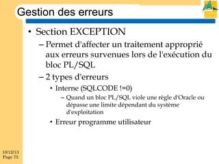 Gestion des erreurs
•  Section EXCEPTION
–  Permet d'affecter un traitement approprié
aux erreurs survenues lors de l'exécution du
bloc PL/SQL
–  2 types d'erreurs
•  Interne (SQLCODE !=0)
–  Quand un bloc PL/SQL viole une règle d'Oracle ou
dépasse une limite dépendant du système
d'exploitation

•  Erreur programme utilisateur

10/12/13
Page 75

 