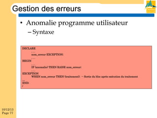 Gestion des erreurs
•  Anomalie programme utilisateur
–  Syntaxe
DECLARE
...
nom_erreur EXCEPTION;
...
BEGIN
...
IF (anomalie) THEN RAISE nom_erreur;
...
EXCEPTION
WHEN nom_erreur THEN (traitement); -- Sortie du bloc après exécution du traitement
…
END;
/

10/12/13
Page 77

 