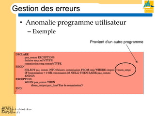 Gestion des erreurs
•  Anomalie programme utilisateur
–  Exemple
Provient d'un autre programme
DECLARE
pas_comm EXCEPTION;
Salaire emp.sal%TYPE;
commission emp.comm%TYPE;
BEGIN
SELECT sal, comm INTO Salaire, commission FROM emp WHERE empno = :num_emp;
IF (commission = 0 OR commission IS NULL) THEN RAISE pas_comm;
END IF;
EXCEPTION
WHEN pas_comm THEN
dbms_output.put_line('Pas de commission');
END;
/

10/12/13
! richard.chbeir@uPage 78
bourgogne.fr!

 