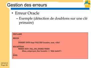 Gestion des erreurs
•  Erreur Oracle
–  Exemple (détection de doublons sur une clé
primaire)
DECLARE
...
BEGIN
...
INSERT INTO dept VALUES (numéro, nom, ville);
...
EXCEPTION
WHEN DUP_VAL_ON_INDEX THEN
dbms_output.put_line (numéro || 'déjà inséré') ;
…
END;
/
10/12/13
Page 82

 
