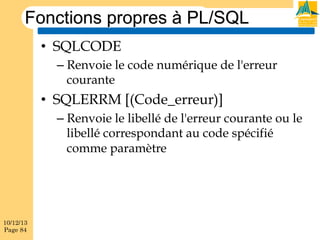 Fonctions propres à PL/SQL
•  SQLCODE
–  Renvoie le code numérique de l'erreur
courante

•  SQLERRM [(Code_erreur)]
–  Renvoie le libellé de l'erreur courante ou le
libellé correspondant au code spécifié
comme paramètre

10/12/13
Page 84

 