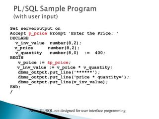 Set serveroutput on
Accept p_price Prompt 'Enter the Price: '
DECLARE
v_inv_value number(8,2);
v_price number(8,2);
v_quantity number(8,0) := 400;
BEGIN
v_price := &p_price;
v_inv_value := v_price * v_quantity;
dbms_output.put_line('******');
dbms_output.put_line('price * quantity=');
dbms_output.put_line(v_inv_value);
END;
/
Note: PL/SQL not designed for user interface programming
 
