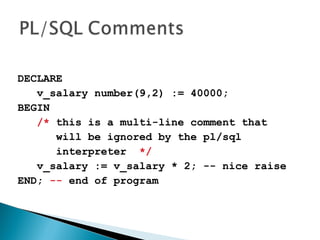 DECLARE
v_salary number(9,2) := 40000;
BEGIN
/* this is a multi-line comment that
will be ignored by the pl/sql
interpreter */
v_salary := v_salary * 2; -- nice raise
END; -- end of program
 