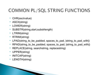  CHR(asciivalue)
 ASCII(string)
 LOWER(string)
 SUBSTR(string,start,substrlength)
 LTRIM(string)
 RTRIM(string)
 LPAD(string_to_be_padded, spaces_to_pad, |string_to_pad_with|)
 RPAD(string_to_be_padded, spaces_to_pad, |string_to_pad_with|)
 REPLACE(string, searchstring, replacestring)
 UPPER(string)
 INITCAP(string)
 LENGTH(string)
 
