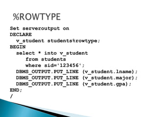 Set serveroutput on
DECLARE
v_student students%rowtype;
BEGIN
select * into v_student
from students
where sid='123456';
DBMS_OUTPUT.PUT_LINE (v_student.lname);
DBMS_OUTPUT.PUT_LINE (v_student.major);
DBMS_OUTPUT.PUT_LINE (v_student.gpa);
END;
/
 
